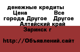 денежные кредиты! › Цена ­ 500 000 - Все города Другое » Другое   . Алтайский край,Заринск г.